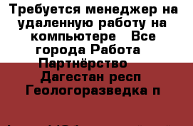 Требуется менеджер на удаленную работу на компьютере - Все города Работа » Партнёрство   . Дагестан респ.,Геологоразведка п.